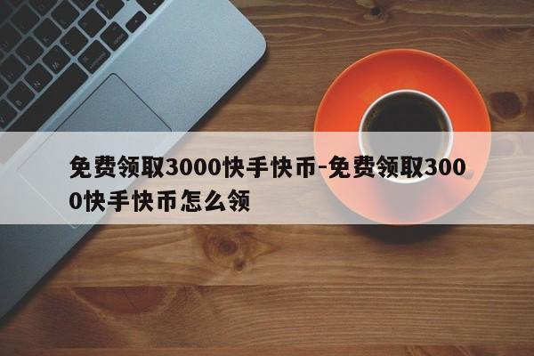 免费领取3000快手快币-免费领取3000快手快币怎么领取,第1张