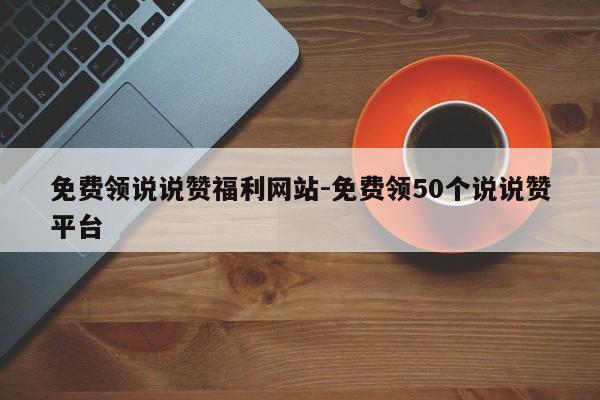 免费领取说说赞福利网站-免费领取50个说说赞平台,第1张