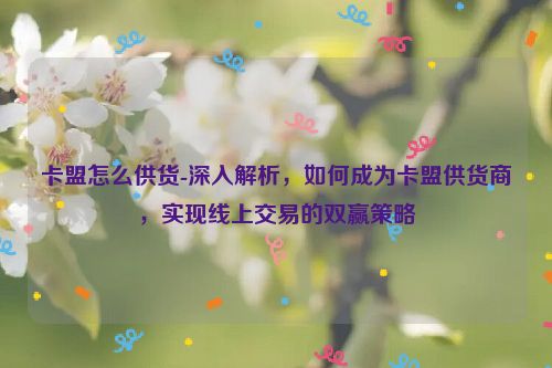 卡盟如何供货-深层次分析，怎样成为卡盟供货商，完成网上交易共赢对策,卡盟怎么供货-深入解析，如何成为卡盟供货商，实现线上交易的双赢策略,第1张